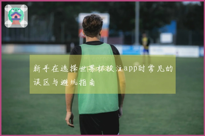 新手在选择世界杯投注app时常见的误区与避坑指南