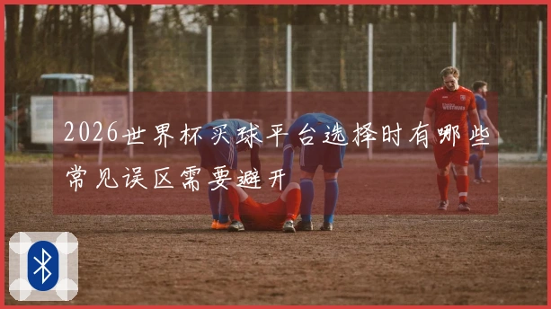 2026世界杯买球平台选择时有哪些常见误区需要避开