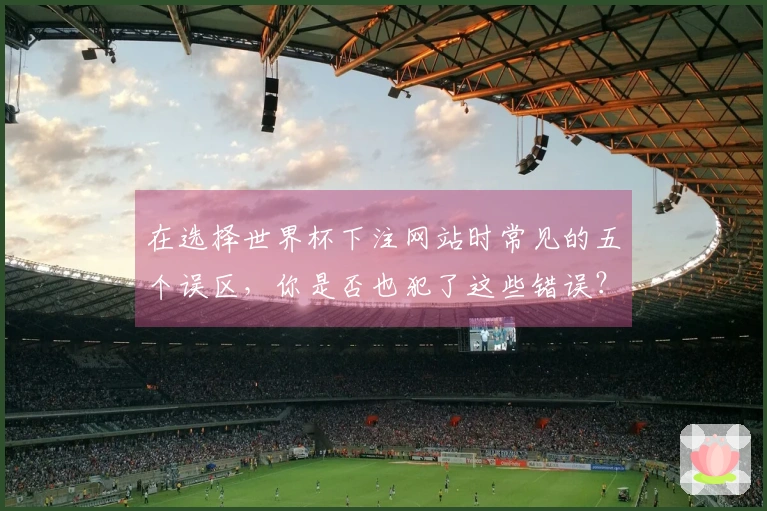 在选择世界杯下注网站时常见的五个误区,你是否也犯了这些错误?