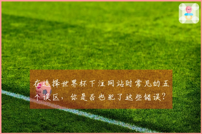 在选择世界杯下注网站时常见的五个误区，你是否也犯了这些错误？